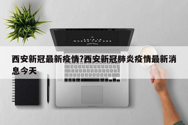 西安新冠最新疫情?西安新冠肺炎疫情最新消息今天