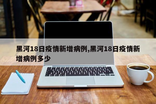 黑河18日疫情新增病例,黑河18日疫情新增病例多少