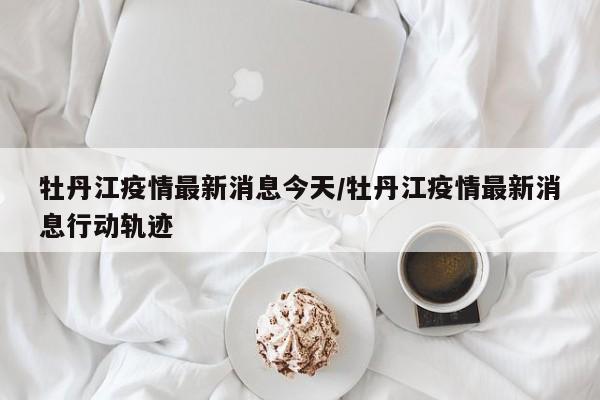 牡丹江疫情最新消息今天/牡丹江疫情最新消息行动轨迹