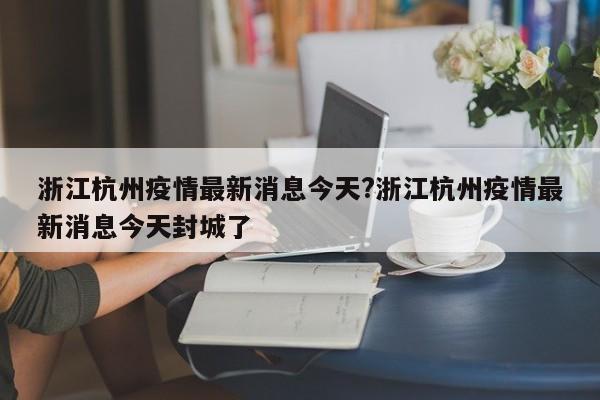 浙江杭州疫情最新消息今天?浙江杭州疫情最新消息今天封城了
