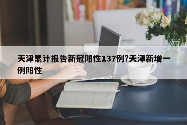 天津累计报告新冠阳性137例?天津新增一例阳性