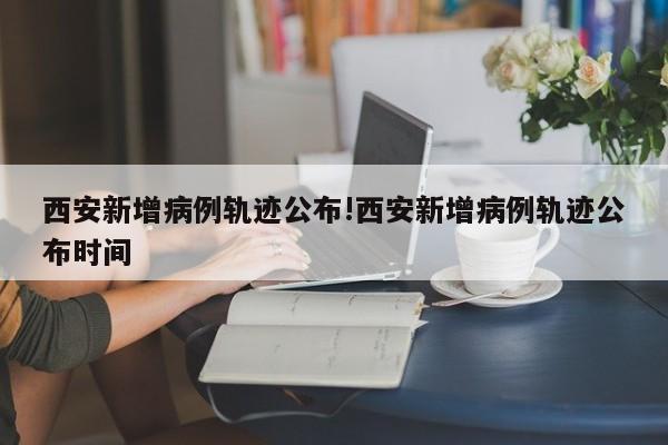 西安新增病例轨迹公布!西安新增病例轨迹公布时间