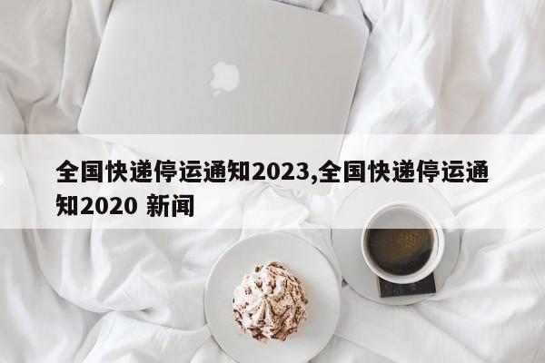 全国快递停运通知2023,全国快递停运通知2020 新闻