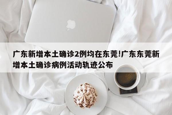 广东新增本土确诊2例均在东莞!广东东莞新增本土确诊病例活动轨迹公布