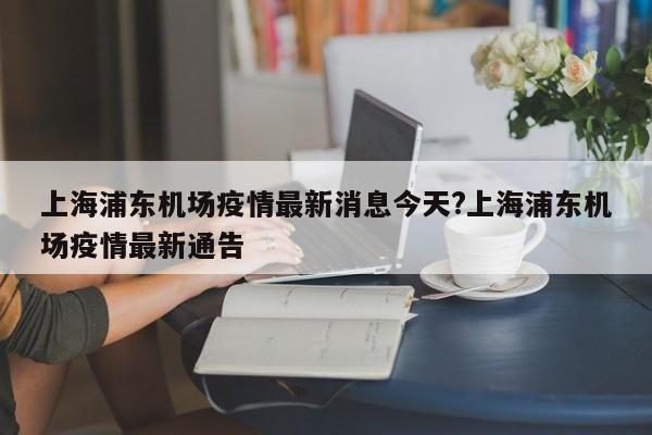 上海浦东机场疫情最新消息今天?上海浦东机场疫情最新通告