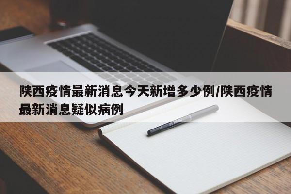 陕西疫情最新消息今天新增多少例/陕西疫情最新消息疑似病例