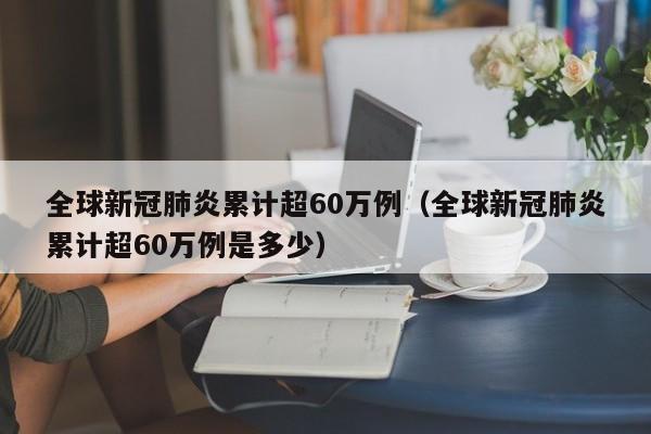 全球新冠肺炎累计超60万例(全球新冠肺炎累计超60万例是多少)